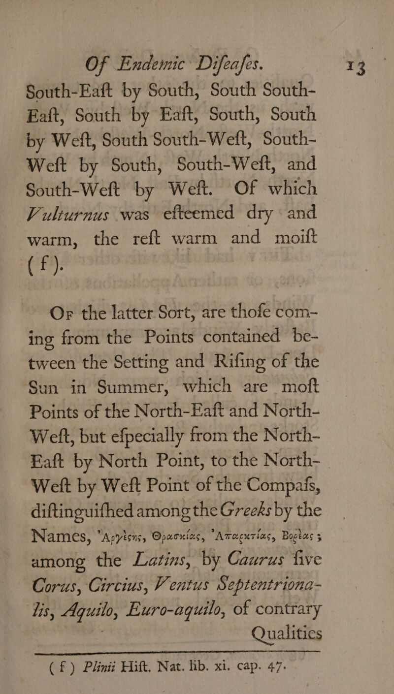 South-Eaft by South, South South- Eaft, South by Eaft, South, South by Welt, South South-Welt, South- Weft by South, South-Weft, and South-Weft by Weft. Of which Vulturnus was efteemed dry © and warm, the reft warm and moiit (f). Or the latter Sort, are thofe com- ing from the Points contained be- tween the Setting and Rifing of the Sun in Summer, which are moft Points of the North-Eaft and North- Welt, but efpecially from the North- Eaft by North Point, to the North- Weft by Weft Point of the Compais, diftinguifhed among the Greeks by the Names, Apyisns, @pacxiacs, “Atacurias, Bogtas 5 among the Latins, by Caurus five Corus, Circius, V entus Septentriona- lis, +i tag Euro-aquilo, of contrary Qualities (£) Plinii Hitt, Nat. lib. xi. cap. 47.