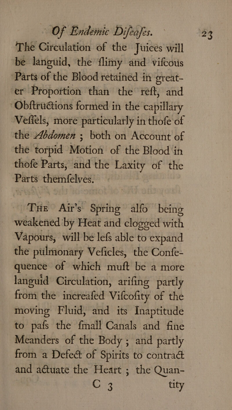 The Circulation of the Juices will be languid, the flimy and vifcous Parts of the Blood retained in oreat- er Propottion than the reft, and -ObftruGtions formed in the capillary Vefiels, more particularly in thofe of the Abdomen : both on Account of the torpid Motion of the Blood in thofe Parts, and the Laxity of the Ports themfelves. Pie Air’s - Spring alfo being weakened by Heat and clogged ich, Vapours, will be lefS able to expand the pulmonary Veficles, the Confe- quence of which muft be a more languid Circulation, arifing partly from the increaféd Vifcofity of the moving Fluid, and its Inaptitude to pafs the fmall Canals and fine Meanders of the Body ; and partly from a Defect of Spirits to contrac and actuate the Heart ; the Quan- C 3 tity