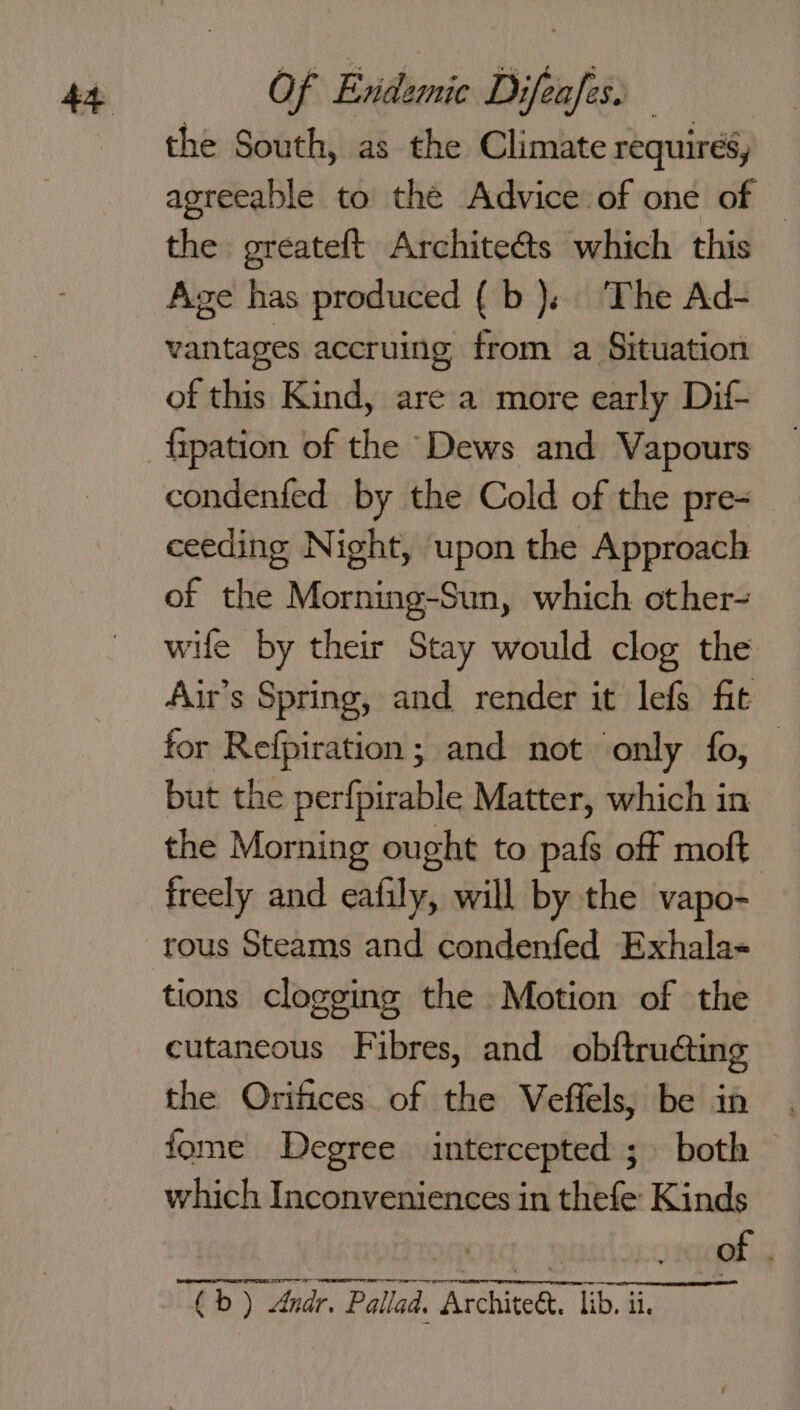 the South, as the Climate requirés, agreeable to the Advice of one of | the greateft Architeéts which this Age has produced {b), The Ad- vantages accruing from a Situation of this Kind, are a more early Dif- fipation of the Dews and Vapours condenfed by the Cold of the pre- ceeding Night, upon the Approach of the Morning-Sun, which other- wile by their Stay would clog the Aur’s Spring, and render it lefs fit for Refpiration; and not only fo, but the perfpirable Matter, which in the Morning ought to pafs off moft freely and eafily, will by the vapo- rous Steams and condenfed Exhala- tions clogging the Motion of the cutaneous Fibres, and obftruéting the Orifices of the Veffels, be in fome Degree intercepted ; both which Inconveniences in thefe: Kinds ae: of “(b ) Andr, Pallad. Archite&amp;. lib,