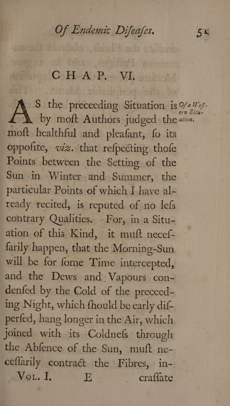 OSEBALR, VI. S the preceeding Situation is pra ieat: by moft Authors judged. the ata moft healthful and pleafant, fo its oppolite, v/z. that refpecting thofe Points between the Setting of the Sun in Winter-and Summer, the particular Points of which I have al- ready recited, is reputed of no lefs contrary Qualities, - For, in a Situ- ation of this Kind, it muft necef- farily happen, that the Morning-Sun will be for fome Time ened. and the Dews and. Vapours con- denfed by the Cold of the preceed- ing Night, which fhould be early dif perfed, hang longer in the Air, which joined with its Coldnefs through the Abfence of the Sun, muft ne- ceflarily contra&amp; the Fibres, in- Vou. I, E _ eraflate