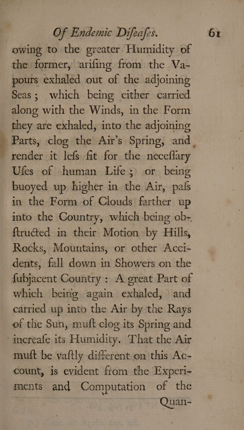 owing to the greater Humidity of the former, ‘arifing from the Va- pours exhaled out of the adjoining Seas; which being either carried along with the Winds, in the Form they are exhaled, into the adjoining render it lefs ft for the neceflary Ufes of human Life; or being buoyed up higher in the Air, pais in the Form of Clouds farther up into the Country, which being ob- ftructed in their Motion by Hills, Rocks, Mountains, or other Acci- dents, fall down in Showers on the fubjacent Country : A great Part of which being again exhaled, and carried up into the Air by the Rays of the Sun, muft clog its Spring and muft be vaftly different on this Ac- count, is evident from the Experi- ments and Computation of the Quan-