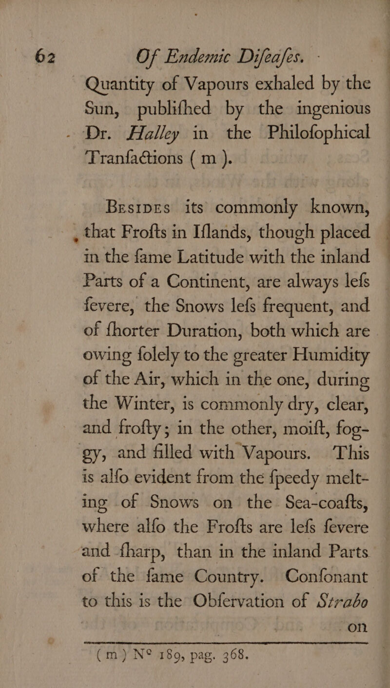 Quantity of Vapours exhaled by the Sun, publifhed by the ingenious Tranfactions ( m ). BesipEs its commonly known, in the fame Latitude with the inland Parts of a Continent, are always lefs fevere, the Snows lefs frequent, and of fhorter Duration, both which are owing folely to the greater Humidity of the Air, which in the one, during the Winter, is commonly dry, clear, and frofty; in the other, moift, fog- is alfo evident from the {fpeedy melt- ing of Snows on the Sea-coatts, where alfo the Frofts are lefs fevere and fharp, than in the inland Parts of the fame Country. Confonant to this is the Obfervation of Strabo on (m) N® 180, pag. 368.