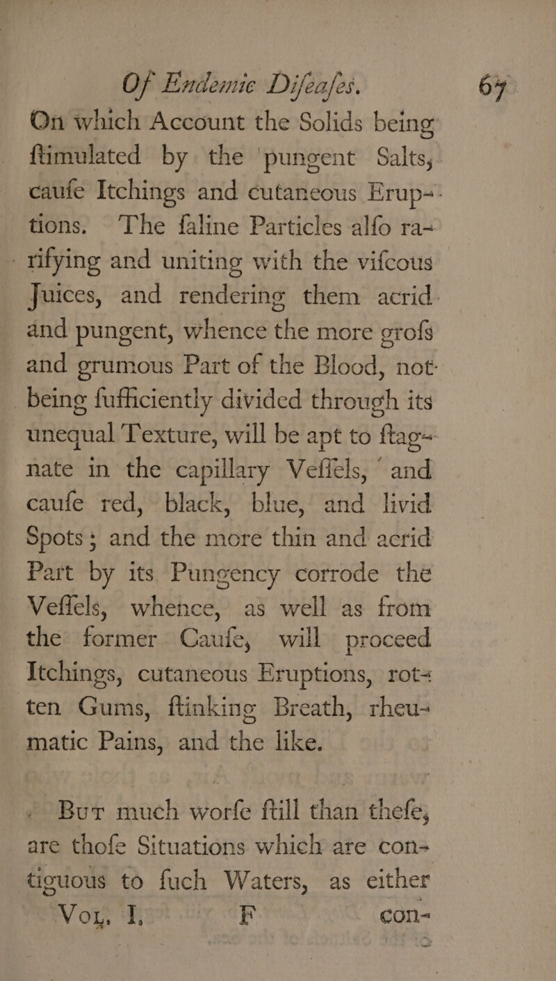 On which Account the Solids being {timulated by the ‘pungent Salts, and pungent, whence the more grofs being fufhciently divided through its nate in the capillary Veffels, “ and caufe red, black, blue, and livid Spots; and the more thin and acrid Part by its Pungency corrode the Veffels, whence, as well as from the: former Caufe, will proceed Itchings, cutaneous Eruptions, rot- ten Gums, ftinking Breath, rheu- matic Pains, and the like. Bur much worfe ftill than thefe, are thofe Situations which are con- tisuous to fuch Waters, as either Vor. J, OAS con-