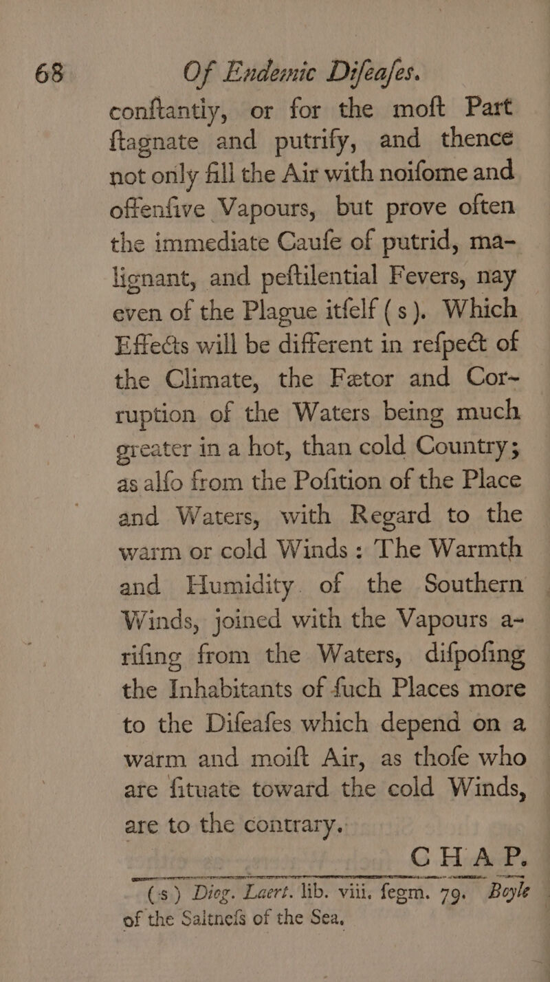 conftantiy, or for the moft Part ftagnate and putrify, and thence not only fill the Air with noifome and oftenfive Vapours, but prove often the immediate Caufe of putrid, ma- lignant, and peftilential Fevers, nay even of the Plague itfelf (s). Which Effects will be different in refpe&amp; of the Climate, the Fetor and Cor-~ ruption of the Waters being much greater in a hot, than cold Country; as alfo from the Pofition of the Place and Waters, with Regard to the warm or cold Winds : The Warmth and Humidity. of the Southern Winds, joined with the Vapours a- rifing from the Waters, difpofing the Inhabitants of fuch Places more to the Difeafes which depend on a : warm and moift Air, as thofe who are fituate toward the cold Winds, — are to the contrary. CHAP. Cs) Dior. Laert. lib. viii. fegm. 79. Bayle of the Saitneis of the Sea, |