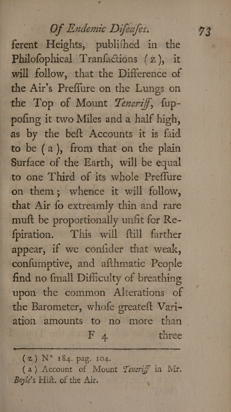 ferent Heights, publifhed in the Philofophical TranfaGions {z), it will follow, that the Difference of the Air’s Preffure on the Lungs on the Top of Mount Tenerzf, fup- poling it two Miles and a half high, as by the beft Accounts it is faid to be (a), from that on the plain Surface of the Earth, will be equal to one Third of its whole Preffure on them; whence it will follow, that Air fo extreamly thin and rare muft be proportionally unfit for Re- {fpiration. This will ftil farther appear, if we contider that weak, confumptive, and afthmatic People find no {mall Difficulty of breathing upon the common Alterations of the Barometer, whofe greateft Vari- ation amounts to no more than F 4, three (z~) N° 184. pag. 104. | (a) Account of Mount Teweriff in Mr. Boyle’s Hilt. of the Air. \