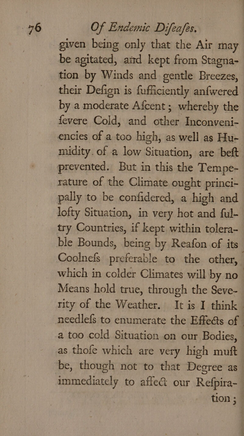 given being only that the Air may be agitated, aitd kept from Stagna- tion by Winds and gentle Breezes, their Defign is fufficiently anfwered by a moderate Afcent ; whereby the fevere Cold, and onda Inconveni- encies of a too high, as well as Hu- midity. of a low Situation, are beft prevented. But in this the Tempe- rature of the Climate ought princi~ pally to be confidered, a high and lofty Situation, in very hot and ful- try Countries, if kept within tolera- ble Bounds, being by Reafon of its Coolnefs preferable to the other, | which in colder Climates will by no Means hold true, through the Seve- tity of the Weather. It is I think | needlefs to enumerate the Effets of - a too cold Situation on our Bodies, as thofe which are very high muft be, though not to that Degree as immediately to affe@ our Refpira- tion ;