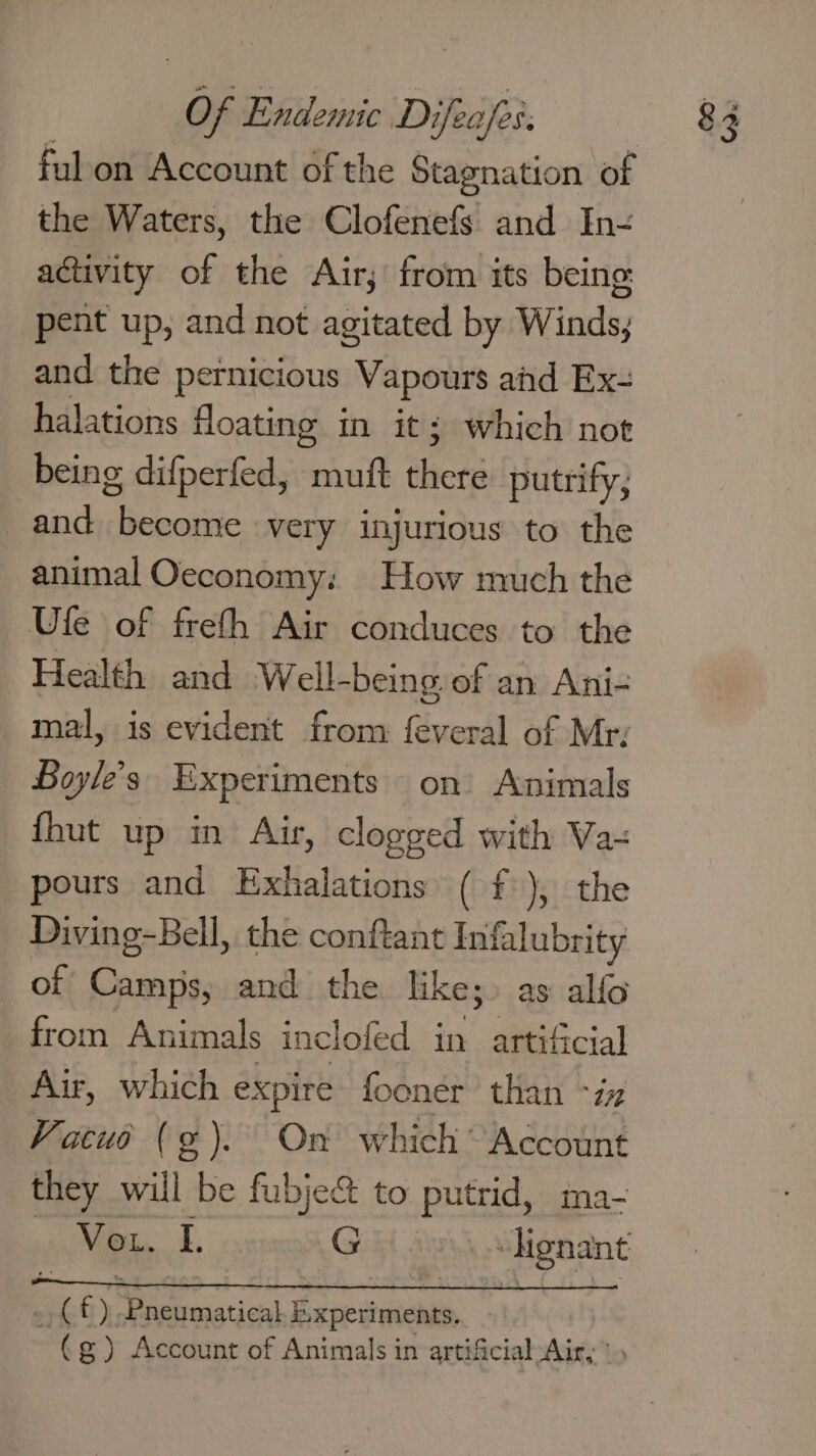 fulon Account of the Stagnation of the Waters, the Clofenefs and In- activity of the Air; from its being pent up, and not agitated by Winds; and the pernicious Vapours ahd Ex- halations floating in it; which not being difperfed, mutt ahiets putrify, and ih tl very injurious to the animal Oeconomy: How much the Ufe of freth Air conduces to the Health and Well-being. of an Ani- mal, is evident from feveral of Mr. Boyle's. Experiments on’ Animals {hut up in Air, clogged with Va= pours and Exhalations ( f ), the Diving-Bell, the conftant Infalubrity of Camps, and the like;» as alfo from Animals inclofed in artificial Air, which expire fooner than ~iz Vacuo (¢). On which Account they will be fubje&amp; to putrid, ma-