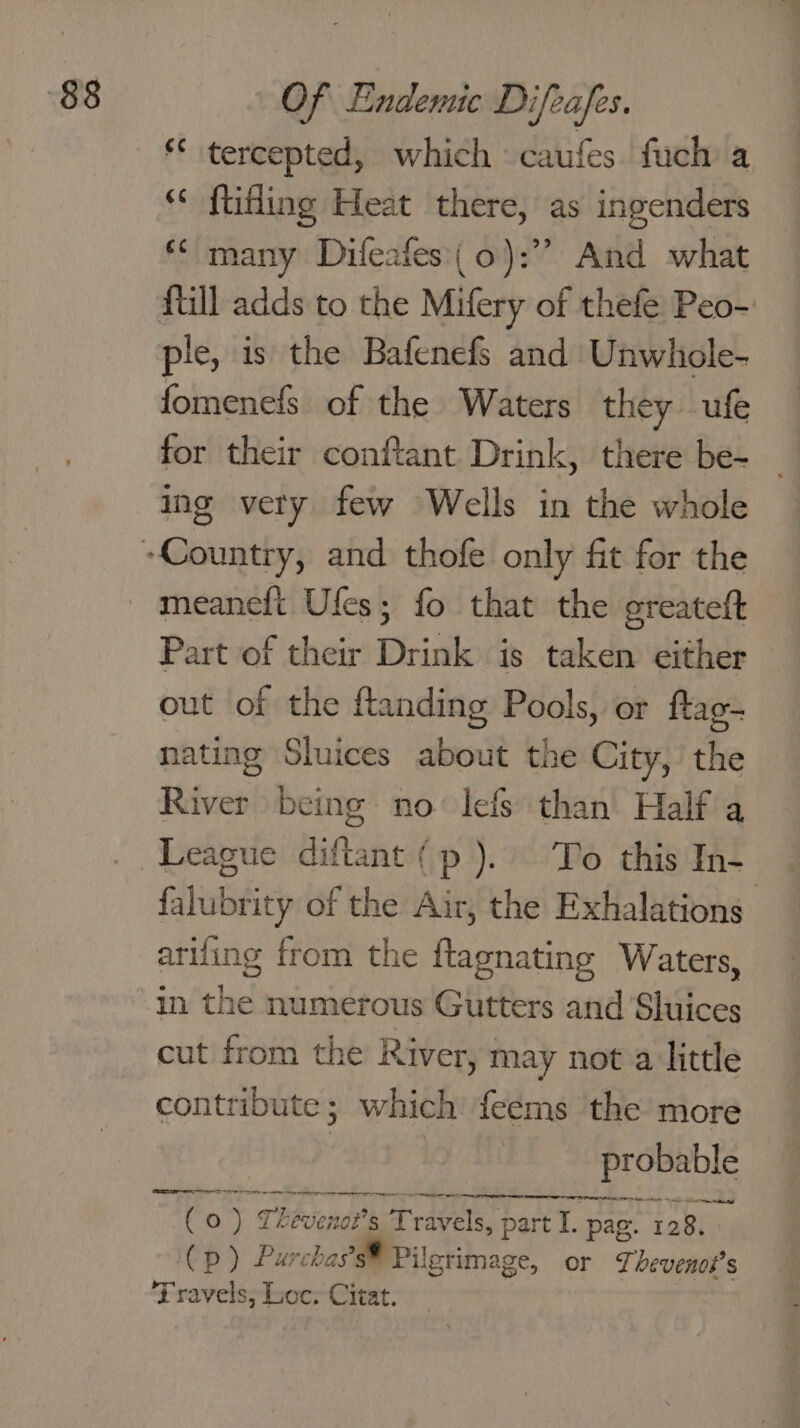 ** tercepted, which caufes fuch a ‘* ftifling Heat there, as ingenders ** many Difeafes( 0): And what {till adds to the Mifery of thefe Peo- fomenefs of the Waters they ufe for their conftant Drink, there be- ing very few Wells in the whole meaneft Ufes; fo that the greateft Part of their Drink is taken either out of the ftanding Pools, or ftag- nating Sluices about the City,’ the River being no lefs than Half a League diftant (p). To this In- falubrity of the Air, the Exhalations ariling from the ftagnating Waters, in the numerous Gutters and Sluices cut from the River, may not a little contribute; which feems the more prosnble er eter ( Oo ) Thevenot’s s Travels, part I. pag. 128, 7 p ) Purchas of Pilgrimage, or 7, bevenod’s FT ravels, Loc; Citat.