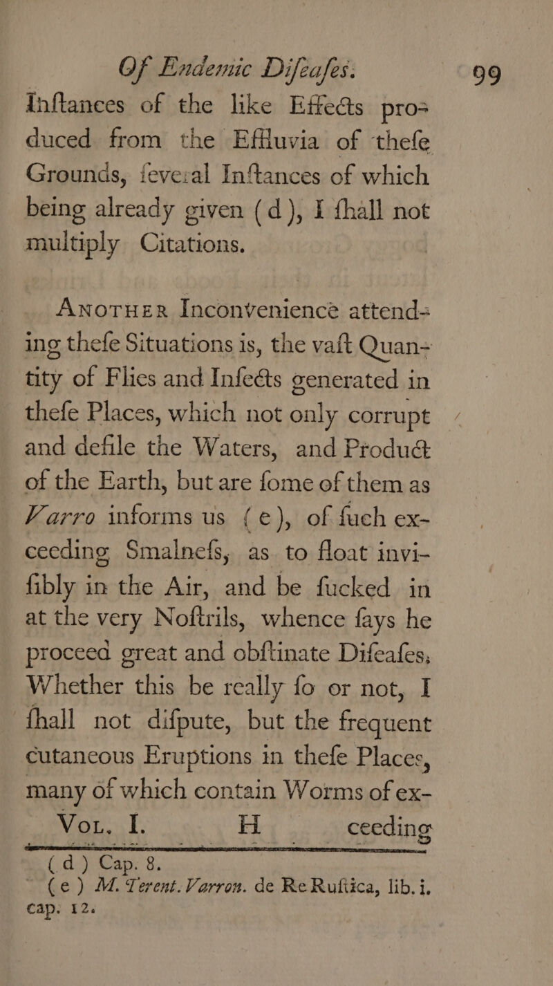 Inftances of the like Effects pro Grounds, feveral Inflances of which being already given (d), I fhall not multiply Citations. Anoruer Inconvenience attend-= ing thefe Situations is, the vaft Quan- tity of Flies and Infects generated in and defile the Waters, and Produé: of the Earth, but are fome of them as Varro informs us (e), of fuch ex- ceeding Smalnefs, as to float invi- fibly in the Air, and be fucked in at the very Noftrils, whence fays he proceed great and obftinate Difeafes, fhall not difpute, but the frequent cutaneous Eruptions in thefe Places, many of which contain Worms of ex- Vor T. so Eiey ) oo uemedin a