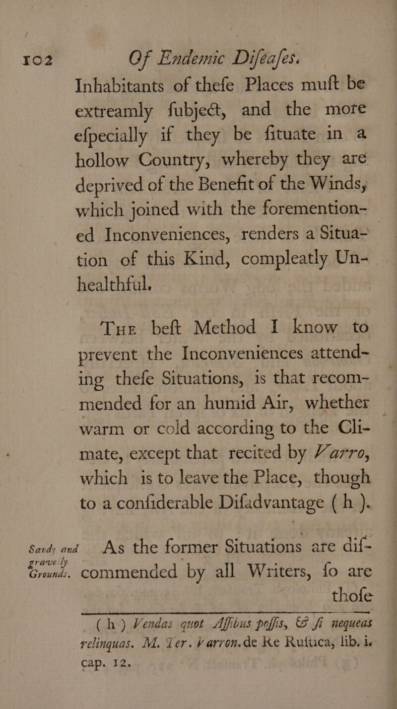 Inhabitants of thefe Places muft be extreamly fubje@, and the more efpecially if they be fituate in a hollow Country, whereby they are deprived of the Benefit of the Winds, which joined with the foremention- ed Inconveniences, renders a Situa- tion of this Kind, compleatly Un- healthful. Tue beft Method I know to prevent the Inconveniences attend~ ing thefe Situations, is that recom- mended for an humid Air, whether warm or cold according to the Cli- . mate, except that recited by Varro, which is to leave the Place, though to a confiderable Difadvantage (h ). grave: ly Ground.. commended by all Writers, fo are thofe (Ch) Vendas quot Affibus pofis, S fi “nequeas relinquas. M. Ter. Varron.de Ke Rutiica, lib, ie