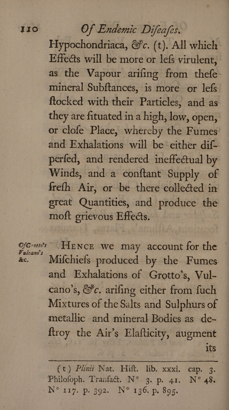 Hypochondriaca, &amp;c. (t). All which Effects will be more or lefs virulent, as the Vapour arifing from thefe: mineral Subf{tances, is more or lefs ftocked with their Particles, and as they are fituated in a high, low, open, or clofe Place, whereby the Fumes and Exhalations will be either dif- perfed, and rendered ineffectual by Winds, and a conftant Supply of frefh Air, or be there colleGed in great Quantities, and produce the moft grievous Effects. Ofcret’s FYENCE we may account for the — «. Maifchiefs produced by the Fumes and Exhalations of Grotto’s, Vul- cano’s, &amp;¢. arifing either from fuch _ Mixtures of the Salts and Sulphurs of metallic and mineral Bodies as de- ftroy the Air’s Elafticity, augment its (t) Plinii Nat. Hitt. lib. xxxi. cap. 3. Philofoph. Tranfaé&amp;. N° 3. p. 41. N° 48.