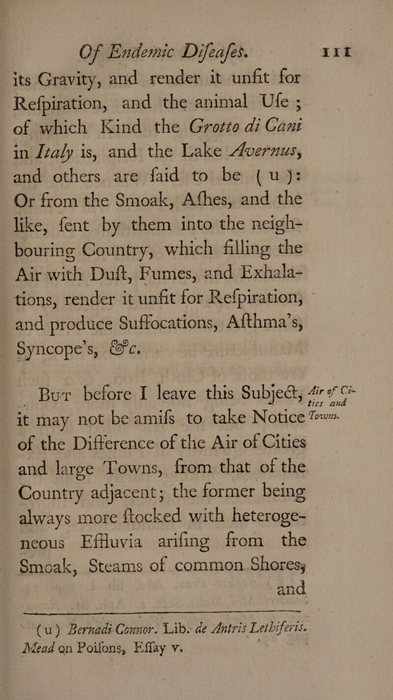 its Gravity, and render it unfit for Refpiration, and the animal Ule ; of which Kind the Grotto di Can in Italy is, and the Lake Avernus, and others are faid to be ( u): Or from the Smoak, Afhes, and the like, fent by them into the neigh- bouring Country, which filling the Air with Duft, Fumes, and Exhala- tions, render it unfit for Refpiration, and produce Suffocations, Afthma’s, _ Syncope’s, &amp;c, _ Bur before I leave this Subject, 47° it may not be amifs to take Notice t= of the Difference of the Air of Cities and large Towns, from that of the Country adjacent; the former being always more ftocked with heteroge- neous Effluvia arifing from the Smoak, Steams of common Shores, and. (u) Bernad Connor. Lib. de Antris Lethiferis.