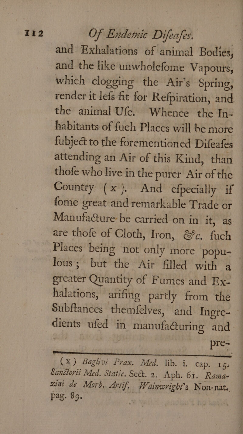 and Exhalations of animal Bodies, and the like unwholefome Vapours, which clogging the Air’s Spring, render it lefs fit for Refpiration, and the animal Ufe. Whence the In- habitants of fuch Places will be more fubjeé&amp; to the forementioned Difeafes attending an Air of this Kind, than thofe who live in the purer Air of the Country (x). And efpecially if Manufa@ure be carried on in it, as are thofe of Cloth, Iron, &amp;%c. fuch Places being not only more popu- lous; but the Air filled with a greater Quantity of Fumes and Ex- halations, arifing partly from the Subftances themfelves, and Ingre- - dients ufed in manufacturing and. : se (x) Baglhvi Prax. Med. lib. i. Cap. aes ae Santlorii Med. Static. Sect. 2. Aph. 61. Rama- — zini de Morb. Artif, Wainwright's Non-nat.. pag. 89.