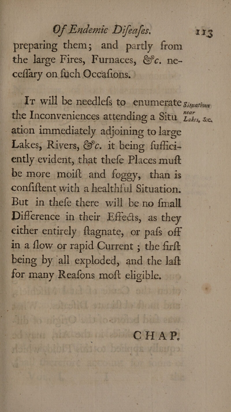 preparing them; and partly from the large Fires, Furnaces, &amp;c. ne- ceflary on fuch Occafions. Ir will be needlef to. enumerate siparion the Inconveniences attending a Situ Ti, s&lt;. ation immediately adjoining to large Lakes, Rivers, &amp;c. it being fuflici- ently evident, that thefe Places mutt _ be more moift and fogey, than is confiftent with a healthful Situation. But in thefe there will be no {mall Difference in their Effects, as they _ either entirely flagnate, or pafs off in a flow or rapid Current ; the farft being by all exploded, and the lait for many Reafons moft eligible. CHAP,