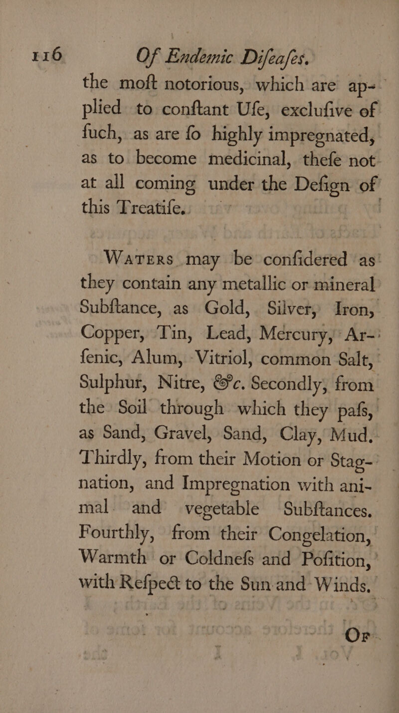 the moft notorious, which are ap=- plied to conftant Ufe, exclufive of fuch, as are fo highly impregnated, as to become medicinal, thefe not. at all coming under the Defign of this Treatife., ~ ; Waters may be confidered ‘as: they contain any metallic or mineral Subftance, as Gold, Silver,’ Iron, Copper, Tin, Lead, Mercury, Ar-: fenic, Alum, -Vitriol, common Salt,’ Sulphur, Nitre, &amp;c. Secondly, from the Soil through which they pafs, as Sand, Gravel, Sand, Clay, Mud, Thirdly, from their Motion or Stag— nation, and Impregnation with ani- mal. and vegetable Subftances, Fourthly, from their Congelation, Warmth or Coldnefs and Pofition, with Refpeet to the Sun and Winds,