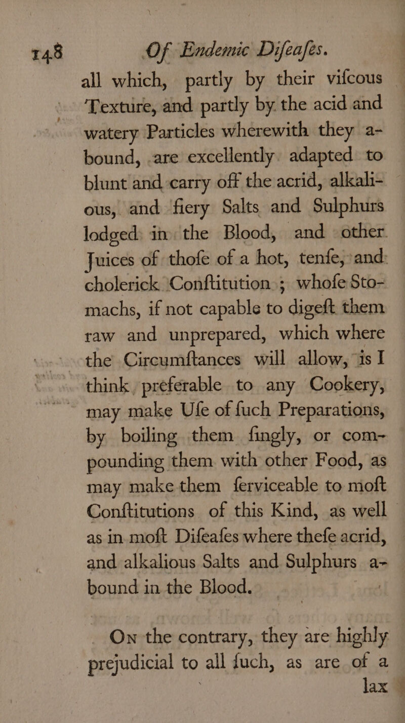 all which, partly by their vifcous — Texture, and partly by the acid and watery Particles wherewith they a- bound, .are excellently. adapted to blunt and carry off the acrid, alkali ous, and fiery Salts and Sulphurs — lodged: in the Blood, and other. Juices of thofe of a hot, tenfe, and: cholerick ‘Conftitution ; whofe Sto- machs, if not capable to digeft them raw and unprepared, which where the Circumftances will allow, “is I think preferable to any Cookery, ~~ may make Ufe of fuch Preparations, by boiling them fingly, or com~ pounding them. with other Food, as may make them ferviceable to moft Conftitutions of this Kind, as well as in. moft Difeafes where thefe acrid, and alkalious Salts and Sulphurs a- bound in the Blood. | - On the contrary, they are highly prejudicial to all fuch, as are of a lax 4