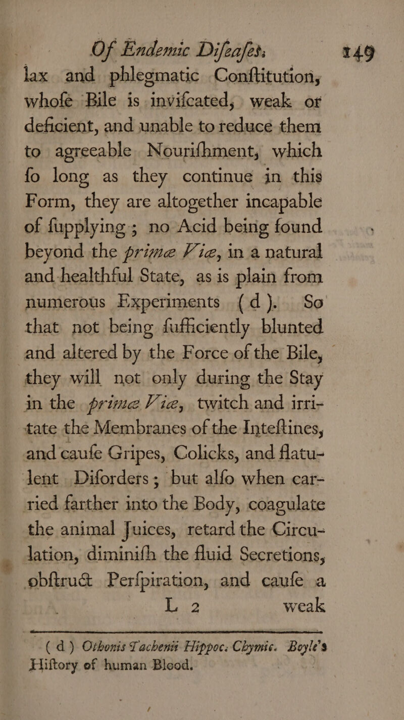 lax and phlegmatic Contftitution, whofe Bile is invifcated, weak or deficient, and unable to reduce them to agreeable Nourifhment, which fo long as they continue in this Form, they are altogether incapable of fupplying ; no Acid being found beyond the prime Vie, in a natural and healthful State, as is plain from numerous Experiments (d). So that not being fufficiently blunted they will not only during the Stay in the. prime Vie, twitch and irri- tate the Membranes of the Inteftines, and caufe Gripes, Colicks, and flatu- dent Diforders ; but alfo when car- ried farther into the Body, coagulate the animal Juices, retard the Circu- lation, diminifh the fluid Secretions, obftru&amp; Perfpiration, and caufe a | WRN weak me d ) Othonis Tacheni Hippoc: Chymic. Bayle $ Hiftory ef human Bleod.