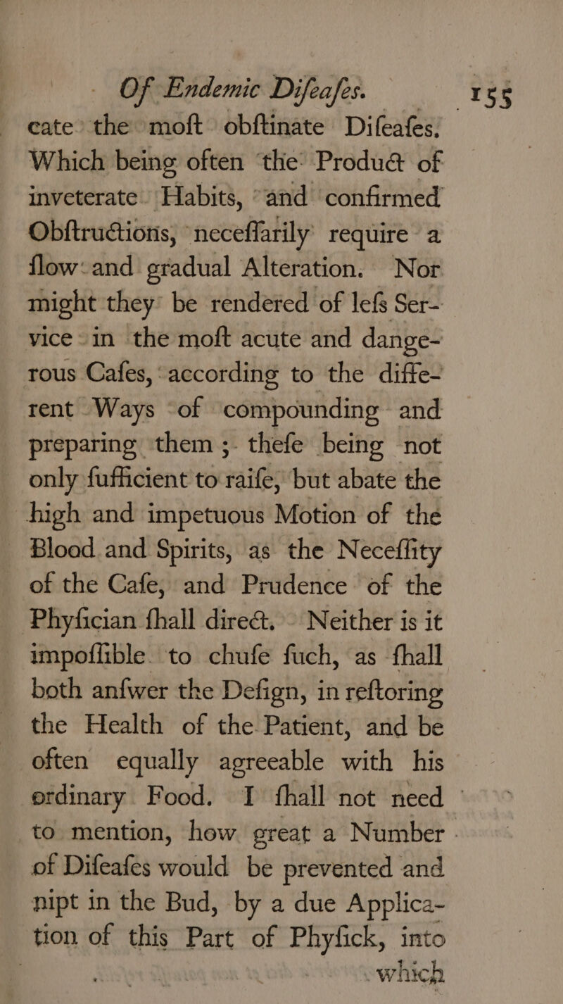 ~ eate the moft obftinate Difeafes, Which being often ‘the: Produ&amp; of inveterate. Habits, “and confirmed Obftructions, “neceflarily’ require a flow: and gradual Alteration. Nor might they’ be rendered of lef Ser- vice -in the moft acute and dange- tous Cafes, ‘according to the diffe- rent Ways ‘of compounding and preparing them ;- thefe being not _ only fufficient to waite but abate the high and impetuous Motion of the Blood and Spirits, as the Neceflity _ of the Cafe, and Prudence of the Phyfician fhall dire&amp;. Neither is it both anfwer the Defign, in reftoring the Health of the Patient, and be often equally agreeable with his of Difeafes would be prevented and nipt in the Bud, by a due Applica- tion of this Part of Phyfick, into which