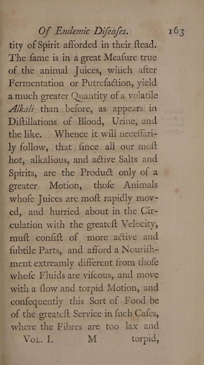 tity of Spirit afforded in their ftead. The fame is in a great Meafure true of the animal Juices, which after Fermentation or Putrefadction, yield _ amuch greater Quantity of a volatile Diftillations of Blood, Urine, and the like. Whence it will necefflari- ly follow, that fince all our moft hot, alkalious, and adtive Salts and Spirits, are the Product only of a greater, Motion, thofe Animals whofe Juices are moft rapidly mov- ed, and hurried about in the Cir- culation with the greateft Velocity, muft confift of more active and fubtile Parts, and afford a Nourifh- “ment extreamly different from thofe ‘whofe Fluids are vifcous, and move with a flow and torpid Motion, and confequently this Sort of Food be of the greateft Service in fuch Cafes, where the Fibres are too lax and em Von. I. M torpid,