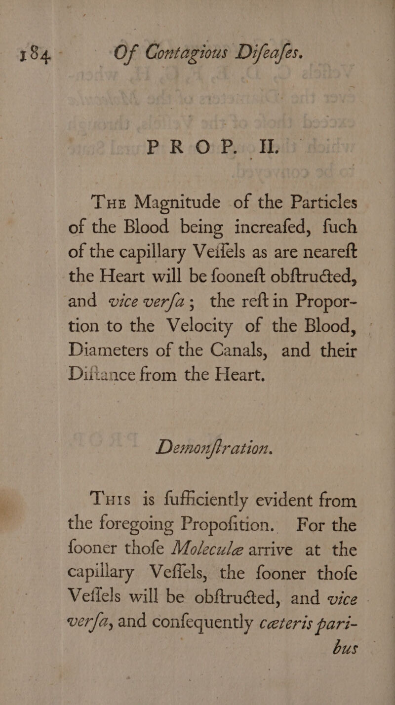 PROP. IL Tue Magnitude of the Particles of the Blood being increafed, fuch of the capillary Veiiels as are neareft the Heart will be fooneft obftrucéed, and vice verfa2; the reftin Propor- tion to the Velocity of the Blood, - Diameters of the Canals, and their Diitance from the Heart. Demonftration. Tuts is fufhciently evident from the foregoing Propofition. For the fooner thofe Molecule arrive at the capillary Veffels, the fooner thofe Vetlels will be obftruéted, and vice - verfa, and confequently ceteris pari-