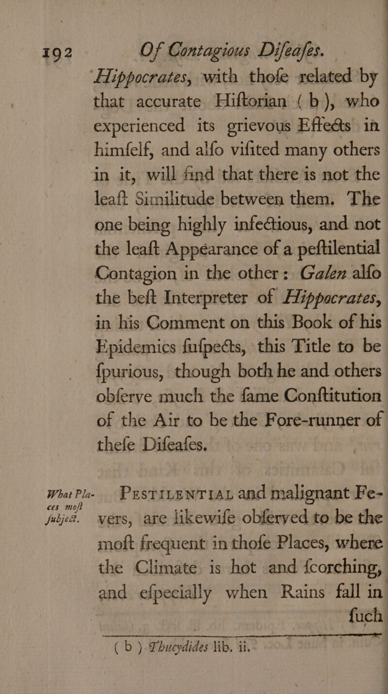 that accurate. Hiftorian (b), who experienced its grievous Effeas in himfelf, and alfo vifited many others What Pla- ces moft fubjed. leaft Similitude between them. The one being highly infeGtious, and not the leaft Appearance of a peftilential Contagion in the other: Galen alfo the beft Interpreter of Hippocrates, Epidemics fufpects, this Title to be {fpurious, though both he and others obferve much the fame Conftitution of the Air to be the Fore-runner of thefe Difeafes, PrsTILENTIAL and malignant Fe- vers, are likewife obferyed to be the moft frequent in thofe Places, where the Climate is hot and {corching, fuch ( b ). Dhucydides lib, ii. tal