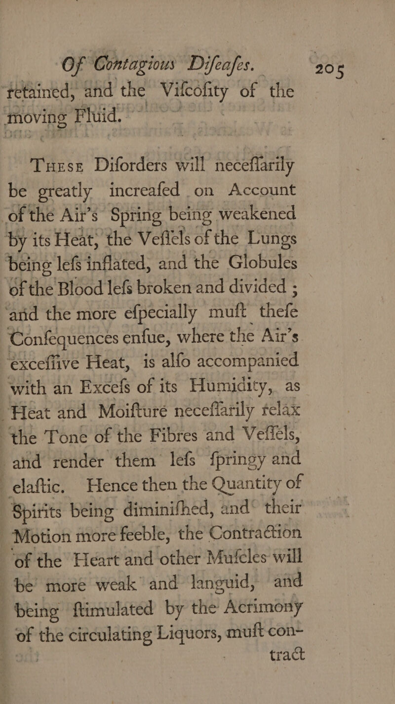 ‘tetained, and the ‘Mat 9 of the moving Fluid,” : Tuese Diforders will neceflarily be greatly increafed on Account of the Ait’s Spring being. weakened by its Heat; the Veflels of the Lungs ‘of the Blood lefs broken and divided ; ‘atid the more efpecially muft thefe Confequences enfue, where the Air’s ‘excefiive Heat, is alfo accompanied with an Excefs of its Humidity, as “Feat and Moifture neceflarily felax the Tone of the Fibres and Vellels, and render them lefs {pringy and elaftic. Hence then the Quantity of Spirits being diminithed, and® their _ Motion more feeble, the Contraction ‘of the Heart and other Muicles will be’ more weak and languid, and _ being ftimulated by “ye Actimony of the circulating Liquors, muft con- ee tract