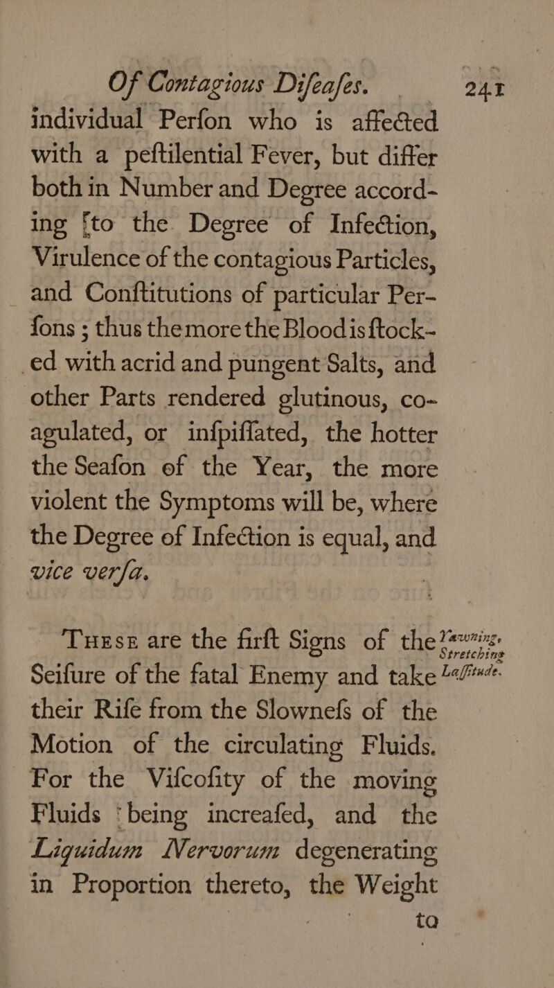 individual Perfon who is affe@ed with a peftilential Fever, but differ both in Number and Degree accord- ing fto the Degree of Infection, Virulence of the contagious Particles, and Conftitutions of particular Per- fons ; thus themore the Bloodisftock- _ed with acrid and pungent Salts, and other Parts rendered glutinous, co- agulated, or infpiffated, the hotter the Seafon of the Year, the more violent the Symptoms will be, where the Degree of Infection is equal, and vice verfa. - ‘Turse are the firft Signs of the their Rife from the Slownefs of the Motion of the circulating Fluids. For the Vifcofity of the moving Fluids ‘being increafed, and the Ligquidum Nervorum degenerating in Proportion thereto, the Weight ; . ta