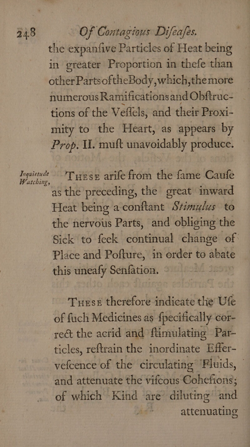 the expanfive Particles of Heat being in greater Proportion in thefe than other PartsoftheBody,which,themore numerous Ramificationsand Obftruc- - tions of the Veltels, and their Proxi- mity to the Heart, as appears by Prop. I. muft unavoidably produce. Ingaietude siege Turse arife from the fame Caufe atching, as the preceding, the great inward Heat being a conftant Stimulus to the nervous Parts, and obliging the Sick to feek continual change of Place and Pofture, in order to abate this uneafy Bees Turse therefore indicate the Uf of fuch Medicines as fpecifically cor- rect the acrid and ftimulating Par- ticles, reftrain the inordinate Effer- vefcence of the circulating’ Fluids, } and attenuate the vifcous Cohefions; of which ‘Kind | ‘are’ diluting’ inl attenuating