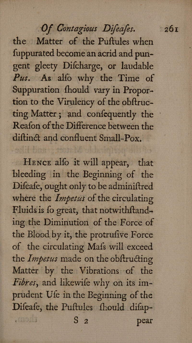 fuppurated become an acrid and pun- gent gleety Difcharge, or laudable Pus. As alfo why the Time of tion to the Virulency of the obftruc- Reafon of the Difference between the diftin&amp; and confluent Small-Pox, bleeding in the Beginning of the Difeafe, ought only to be adminiftred where the Impetus of the circulating Fluids is fo great, that notwithf{tand- ing the Diminution of the Force of the Blood by it, the protrufive Force of the circulating Mais will exceed the Impetus made on the obftruaing Matter by the Vibrations of the Fibres, and likewife why on its im- prudent Ufe in the Beginning of the wir the Puftules fhould difap- S 2 pear