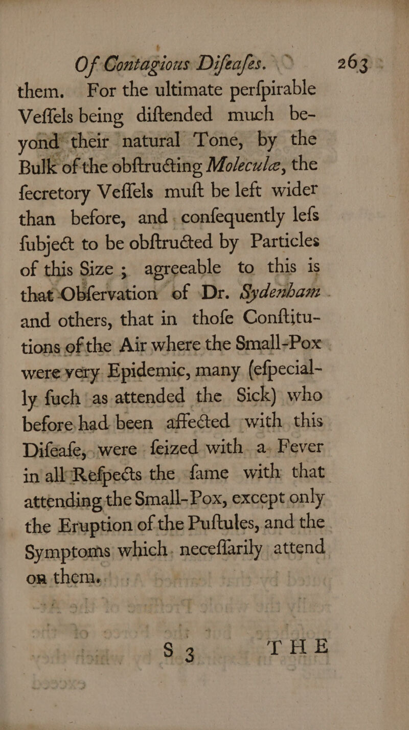 Veffels being diftended much be- yond’ their natural Tone, by the Bulk of the obftruating Molecule, the fecretory Vefiels mutt be left wider than before, and. confequently lefs fubje&amp; to be obftructed by Particles of this Size ; agreeable to this is and others, that in thofe Conftitu- tions of the Air where the Small-Pox were very. Epidemic, many (efpecial- ly fuch as attended the Sick) who before. had been affected with this Difeafe,..were - feized with a. Fever attending the Small- Pox, except, only the Eruption of the Puftules, and the on them, Bat due FFs