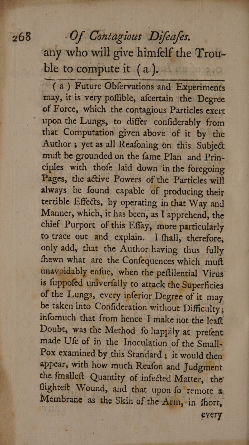 any who will give himfelf the Trou- ble to compute it (a)... (a ) Future Obfervations and Experiments may, it is very poffible, afcertain the Degree of Force, which the contagious Particles exert that Computation given above of it by the Author ; yet as all Reafoning on this Subject muft be grounded on the fame Plan and Prin- ciples with thofe laid down in the foregoing Pages, the a¢tive Powers of the Particles will always be found capable of producing their terrible Effects, by operating in that Way and Manner, which, it has been, as I apprehend, the chief Purport of this Effay, more particularly to trace out and explain. I hall, therefore, only add, that the Author-haying thus fully fhewn what are the Confequences which muft unavoidably enfue, when the peftilential Virus is {uppofed univerfally to attack the Superficies of the Lungs, every inferior Degree of it may be taken into Confideration without Difficulty ; infomuch that from hence I make not the leaft Doubt, was the Method fo happily at prefent made Ufe of in the Inoculation of the Small- Pox examined by this Standard ; it would then appear, with how much Reafon and Judgment the fmalleft Quantity of infected Matter, the flighteft Wound, and that upon fo remote 4: Membrane as the Skin of the Arm, -in fhort, every