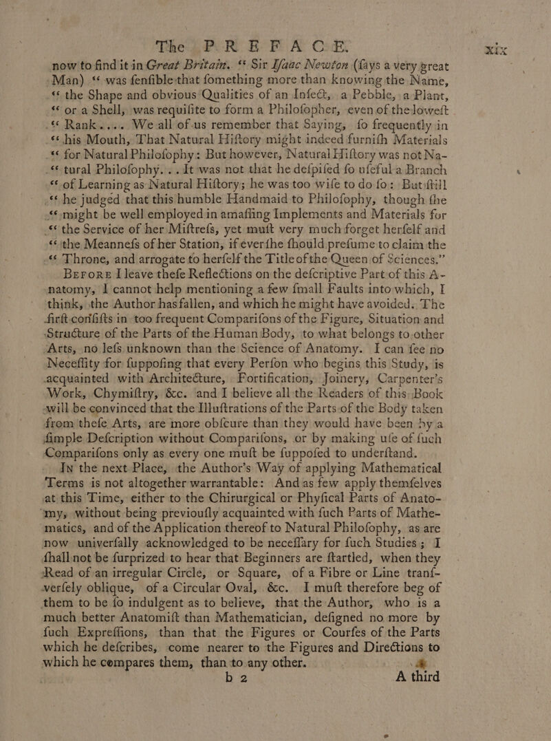 The 47. Ro F A CE: now to find it in Great Britain. ‘ Sir Ifaac Newton (fays a very great Man) ‘ was fenfible that fomething more than knowing the Name, ‘ the Shape and obvious Qualities of an Infect, a Pebble, a Plant, ‘ or a Shell, was requilite to form a Philofopher, even of theloweft . Rank... We-all of.us remember that Saying, fo frequently in _¢his Mouth, That Natural Hiftory might indeed furnifh Materials “€ for Natural Philofophy: But however, Natural Hiftory was not Na- . tural Philofophy. . . It was not that he defpifed fo ufeful a Branch ‘of Learning as Natural Hiftory; he was too wife to do fo: But ftill he judged that this humble Handmaid to Philofophy, though the might be well employed in amafling Implements and Materials for _ the Service of her Miftrefs, yet muft very much forget herfelf and “the Meannefs of her Station, if éverfhe fhould prefume to claim the - Throne, and arrogate to herfelf the Title of the Queen of Sciences.” Berore I leave thefe Reflections on the defcriptive Part of this A- natomy, À cannot help mentioning a few {mall Faults into which, I think, the Author has fallen, and which he might have avoided.. The firft-confifts in too frequent Comparifons of the Figure, Situation and Structure of the Parts of the Human Body, to what belongs to.other ‘Arts, no lefs unknown than the Science of Anatomy. I can fee no Neceflity for fuppofing that every Perfon who begins this Study, is acquainted with Architecture, Fortification, Joinery, Carpenter’s Work, Chymiftry, &amp;c. and I believe all the Readers of this: Book will be convinced that the Illuftrations of the Parts of the Body taken from thefe Arts, are more obicure than they would have been hy a fimple Defcription without Comparifons, or by making ule of {uch Comparifons only as every one mult be fuppofed to underftand. In the next Place, the Author’s Way of applying Mathematical Terms is not altogether warrantable: And as few apply themfelves at this Time, either to the Chirurgical or Phyfical Parts of Anato- ‘my, without being previoufly acquainted with fuch Parts of Mathe- matics, and of the Application thereof to Natural Philofophy, as are now univerfally acknowledged to be neceflary for fuch Studies ; I fhall not be furprized to hear that Beginners are ftartled, when they Read of an irregular Circle, or Square, of a Fibre or Line tranf- verfely oblique, of a Circular Oval, &amp;c. I muft therefore beg of them to be fo indulgent as to believe, that the Author, who is a much better Anatomift than Mathematician, defigned no more by fuch Expreffions, than that the Figures or Courfes of the Parts which he defcribes, come nearer to the Figures and Directions to which he cempares them, than to any other. y