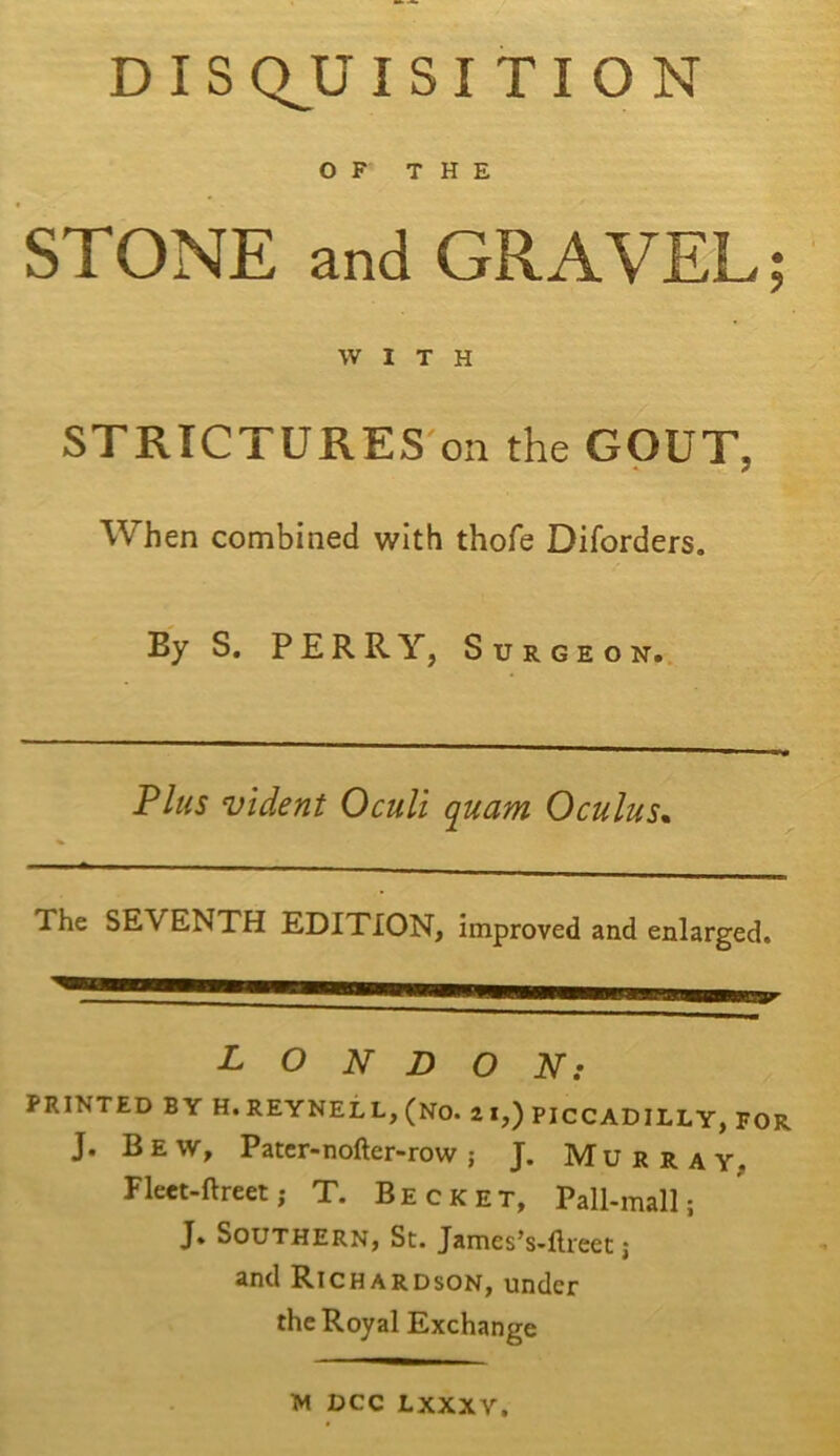 D I S QJJ ISITION OF THE STONE and GRAVEL; WITH STRICTURES on the GOUT, When combined with thofe Diforders. By S. PERRY, Surgeon. Plus vident Oculi quam Oculus. The SEVENTH EDITION, improved and enlarged. LONDON: PRINTED BY H. REYNELL, (NO. 2 I,) PICCADILLY, FOR J. Bew, Pater-nofter-row; J. Murray. Fleet-ftreet; T. Becket, Pall-mall; J. Southern, St. James’s-ftreet; and Richardson, under the Royal Exchange W dcc Lxxxv,