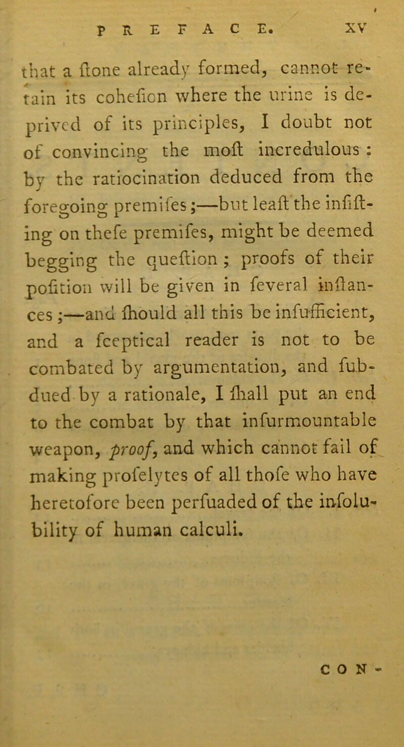 that a ftone already formed, cannot re- tain its cohefion where the urine is de- prived of its principles, I doubt not of convincing the mod incredulous : by the ratiocination deduced from the foregoing premifes;—but lead the infill- ing on thefe premifes, might be deemed begging the quedion ; proofs of their pofition will be given in feveral inllan- ces •—and Ihould all this be inefficient, and a fceptical reader is not to be combated by argumentation, and fub- dued by a rationale, I ffiall put an end to the combat by that infurmountable weapon, proof, and which cannot fail of making profelytes of all thofe who have heretofore been perfuaded of the infolu- bility of human calculi. CON