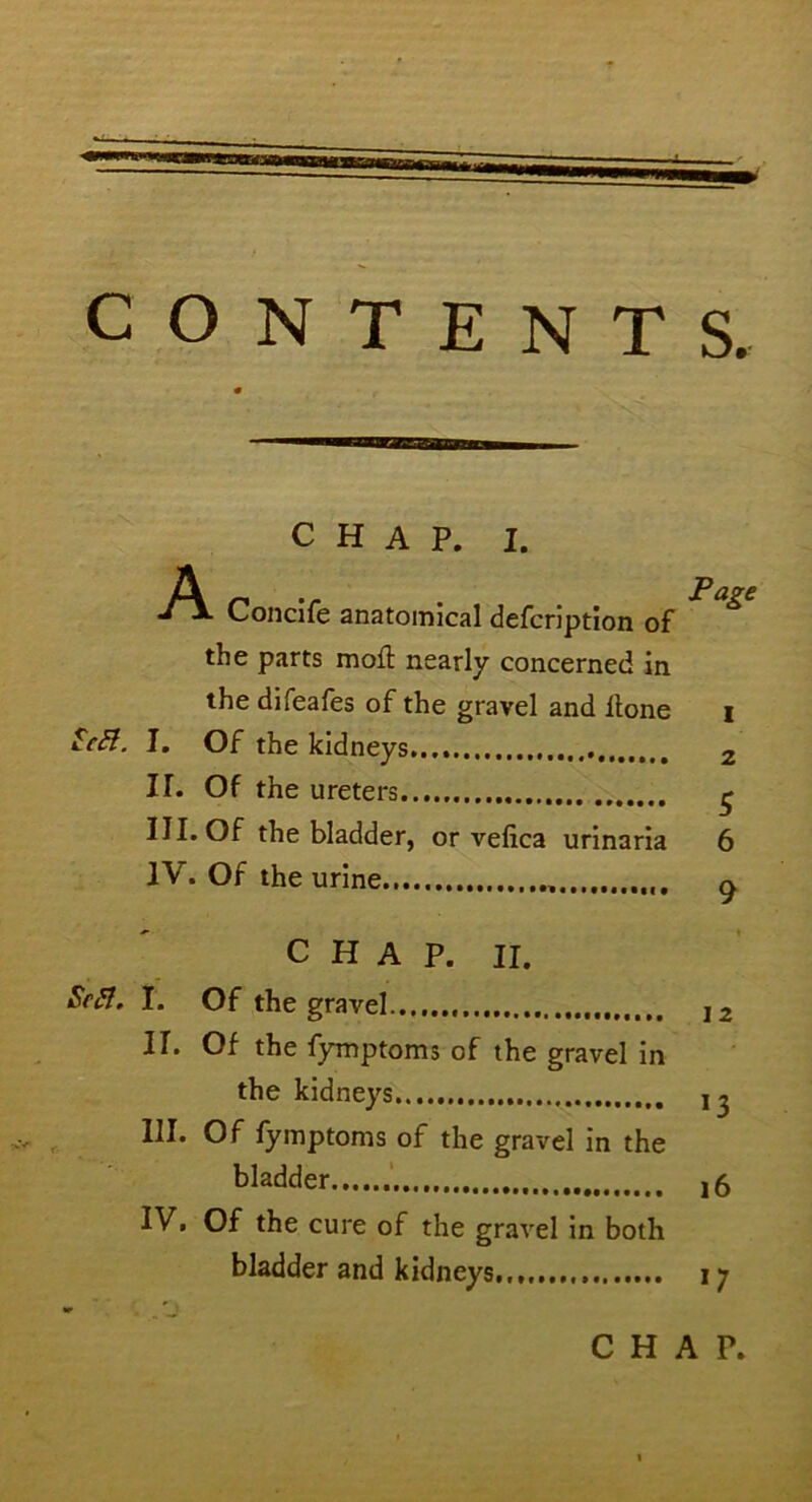 CONTENTS. teS. CHAP. 1. A j \ Concife anatomical defcription of the parts mod: nearly concerned in the difeafes of the gravel and Hone I. Of the kidneys II. Of the ureters III. Of the bladder, or vefica urinaria IV. Of the urine Page 1 2 5 6 9 CHAP. II. Sc ft. I. Of the gravel 12 II. Of the fymptoms of the gravel in the kidneys j ^ III. Of fymptoms of the gravel in the bladder j6 IV. Of the cure of the gravel in both bladder and kidneys., i;