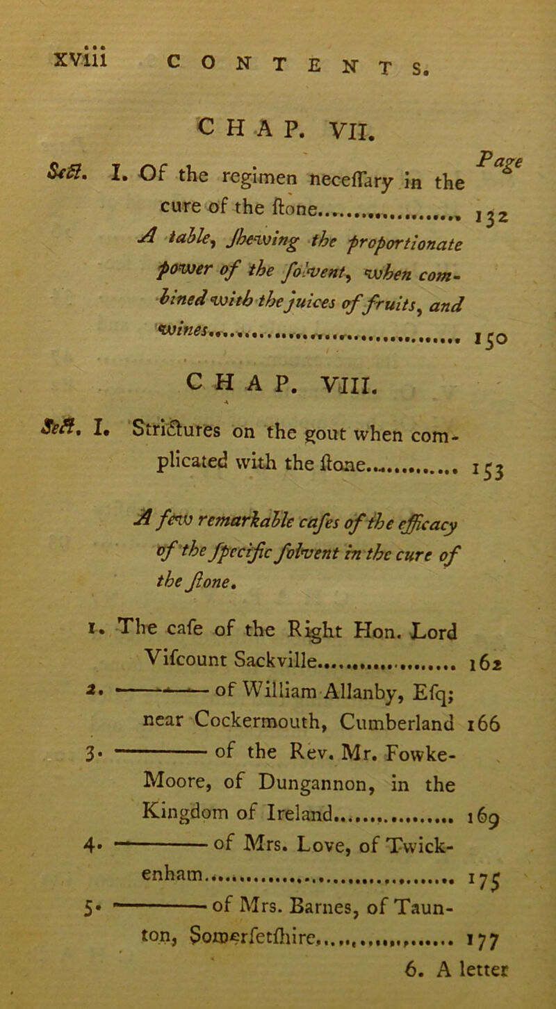 XVlll SeSl. CHAP. VII. I. Of the regimen neceflary in the cure of the ftone A table, Jhewing the -proportionate power of the folvent, when com- bined with the juices of fruits, and Page 132 150 CHAP. VIII. 4 Sea. I. Strictures on the gout when com- plicated with the ftone.... J53 A few remarkable cafes of the efficacy of the fpccifc fobvent in the cure of the fone. 1. The cafe of the Right Hon. Lord Vifcount Sackville 162 of William Allanby, Efq; near Cockermouth, Cumberland 166 3* of the Rev. Mr. Fowke- Moore, of Dungannon, in the Kingdom of Ireland 169 4* °f Mrs. Love, of Twick- enham 5* of Mrs. Barnes, of Taun- ton, y>orD£rfetftiire,. 177 6. A letter