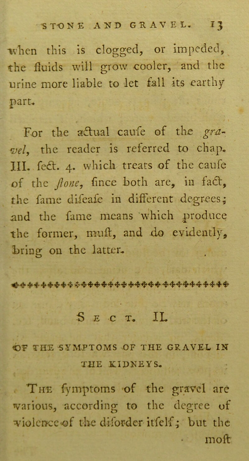 ivlien this is clogged, or impeded, the fluids will grow cooler, and. the urine more liable to let fall its earthy part. * < > For the actual caufe of the gra- vel, the reader is referred to chap. III. fedt. 4. which treats of the caufe of the Jlone, fince both are, in fadt, the fame difeafe in different degrees; and the fame means which produce the former, muff, and do evidently, bring on the latter. Sect. II. OF THE SYMPTOMS OF THE GRAVEL IN THE KIDNEYS. • • r The fymptoms of the gravel are various, according to the degree of violence of the diford er itfe If; but the mo ft