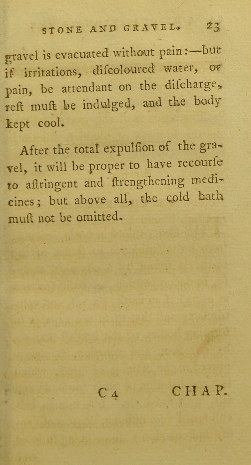 erravel is evacuated without pain: buu if irritations, difcoloured water, of pain, be attendant on the difcharge, reft mu ft be indulged, and the body kept cool. After the total expulfion of the gra- vel, it will be proper to have recourfe to aftringent and ftrengthening medi- cines; but above all> the cold bath mull not be omitted. C A C I I A ?.