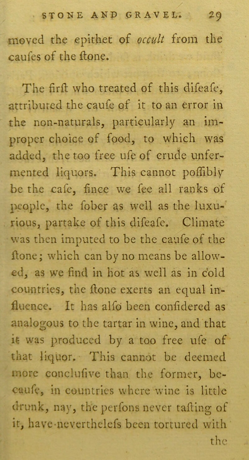 moved the epithet of occult from the caufes of the ftone. The fir ft who treated of this difeafe, attributed the caufe of it to an error in the non-naturals, particularly an im- proper choice of food, to which was added, the too free ufe of crude unfer- mented liquors. This cannot poffibly be the cafe, lince we fee all ranks of people, the fober as well as the luxu- rious, partake of this difeafe. Climate was then imputed to be the caufe of the ftone; which can by no means be allow- ed, as we find in hot as well as in cold countries, the ftone exerts an equal in- fluence. It has alfo been confidered as analogous to the tartar in wine, and that it was produced by a too free ufe of that liquor. This cannot be deemed more conclufive than the former, be- en ufe, in countries where wine is little drunk, nay, the perfons never tailing of it, haveneverthelcfs been tortured with the