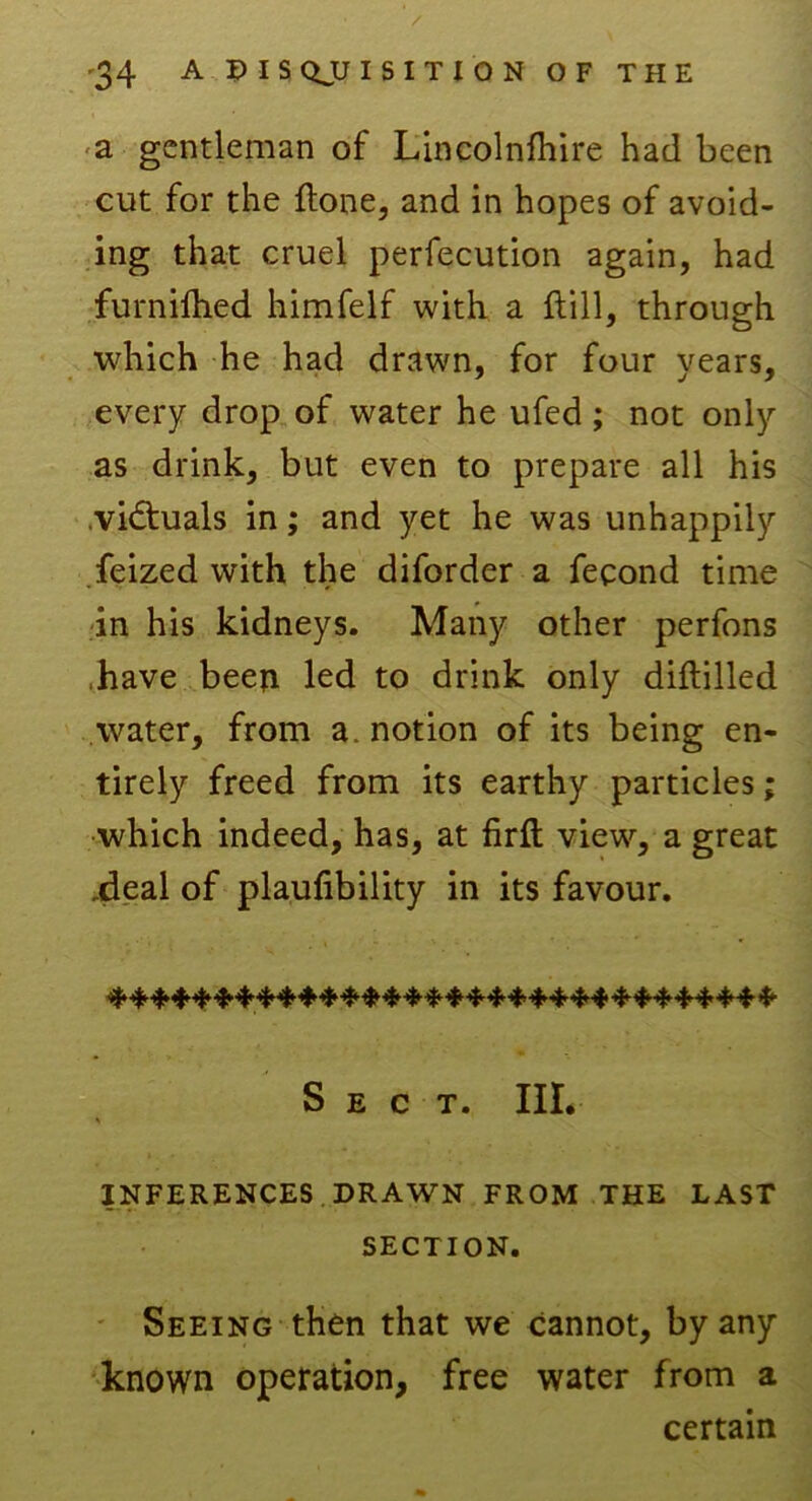 a gentleman of Lincolnfhire had been cut for the {tone, and in hopes of avoid- ing that cruel perfecution again, had furnifhed himfelf with a Hill, through which he had drawn, for four years, every drop of water he ufed; not only as drink, but even to prepare all his victuals in; and yet he was unhappily feized with the diforder a fecond time in his kidneys. Many other perfons /have been led to drink only diftilled water, from a. notion of its being en- tirely freed from its earthy particles; which indeed, has, at firft view, a great ileal of plaufibility in its favour. Sect. III. INFERENCES DRAWN FROM THE LAST SECTION. Seeing then that we cannot, by any known operation, free water from a certain