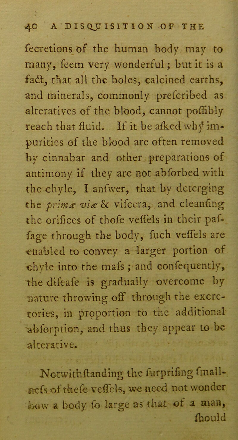 fecretions of the human body may to many, feem very wonderful; but it is a fadt, that all the boles, calcined earths, and minerals, commonly prefcribed as alteratives of the blood, cannot poffibly reach that fluid. If it be afked wh)* im- purities of the blood are often removed by cinnabar and other preparations of antimony if they are not abforbed with the chyle, I anfwer, that by deterging the prima via & vifcera, and cleaning the orifices of thofe veffels in their paf- fage through the body, fuch veffels are -enabled to convey a larger portion of chyle into the mafs ; and confequently, the difeafe is gradually overcome by nature throwing off through the excre- tories, in proportion to the additional ablerption, and thus they appear to be alterative. Nctwkh(landing the furprifing fmall- nefs of thefe veffels, we need not wonder how & body fo large as that of a man, fhould