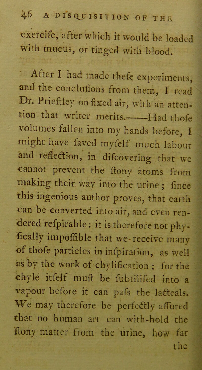 exercife, after which it would be loaded with mucus, or tinged with blood. After I had made thefe experiments, and the conclufions from them, I read Dr. Prieftley on fixed air, with an atten- tion that writer merits.' -Idad thofe volumes fallen into my hands before, I might have faved myfelf much labour and reflection, in difcovering that we cannot prevent the ftony atoms from making their way into the urine ; fince this ingenious author proves, that earth can be converted into air, and even ren- dered refpirable: it is therefore not phy- fically impoffible that we-receive many of thofe particles in infpiration, as well as by the work of chylification ; for the chyle itfelf muft be fubtilifed into a vapour before it can pafs the la&eals. We may therefore be perfectly allured that no human art can with-hold the ftony matter from the urine, how far the