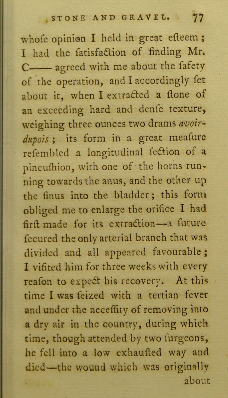 whofe opinion I held in great efteem ; I had the fatisfadtion of finding Mr, C agreed with me about the fafety of the operation, and I accordingly fet about it, when I extracted a {lone of an exceeding hard and denfe texture, weighing three ounces two drams avoir- dupois ; its form in a great meafure refembled a longitudinal fedtion of a pincufhion, with one of the horns run* ning towards the anus, and the other up the finus into the bladder; this form obliged me to enlarge the orifice I had firft made for its extraction—a future fecured the only arterial branch that was divided and all appeared favourable ; I vifited him for three weeks with every reafon to expedt his recovery. At this time I was feized with a tertian fever and under the neceffity of removing into a dry air in the country, during which time, though attended by two lurgeons, he fell into a low exhaufted way and died—the wound which was originally about