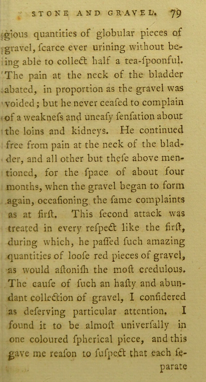 STOKE AND G R A V E L-. jg crious quantities of globular pieces of gravel, fcarce ever urining without be- ing able to collect half a tea-fpoonful. The pain at the neck of the bladder .abated, in proportion as the gravel was voided; but he never ceafed to complain of a weaknefs and uneafy fenfation about the loins and kidneys. He continued free from pain at the neck of the blad- der, and all other but thefe above men- tioned, for the fpace of about four months, when the gravel began to form again, occafioning the fame complaints as at firft. This fecond attack was treated in every refpeCt like the firft, during which, he pafled fuch amazing quantities of loofe red pieces of gravel, as would aftonifh the moft credulous. The caufe of fuch an hafty and abun- dant collection of gravel, I confidered as deferving particular attention. I found it to be almoft univerfally in one coloured fpherical piece, and this gave me realon to fufpc.Ct that each fe- parate