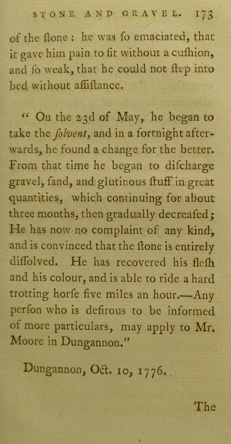 of the flone : he was fo emaciated, that it gave him pain to fit without a cufhion, and fo weak, that he could not flep into bed without affiflance. “ On the 23d of May, he began to take the folvent, and in a fortnight after- wards, he found a change for the better. From that time he began to difcharge gravel, fand, and glutinous fluff in great quantities, which continuing for about three months, then gradually decreafed; He has now no complaint of any kind, and is convinced that the flone is entirely diffolved. He has recovered his flefli and his colour, and is able to ride a hard trotting horfe five miles an hour.—Any perfon who is defirous to be informed of more particulars, may apply to Mr. Moore in Dungannon,” Dungannon, Oct. io, 1776.