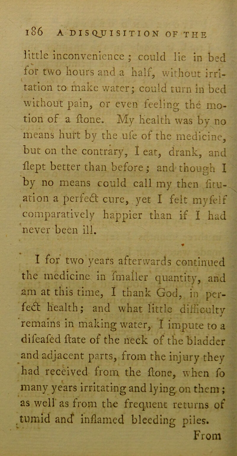 little inconvenience ; could lie in bed for two hours and a half, without irri- tation to make water; could turn in bed without pain, or even feeling the mo- tion of a Hone. My health was by no means hurt by the ufe of the medicine, - but on the contrary, I eat, drank, and flept better than before ; and though I by no means could call my then fitu- ation a perfedt cure, yet I felt myfelf comparatively happier than if I had never been ill. I for two years afterwards continued the medicine in fmailer quantity, and .am at this time, I thank God, in per- fect health; and what little difficulty remains in making water, I impute to a difeafed ftate of the neck of the bladder and adjacent parts, from the injury they had received from the fione, when fo * ^ many years irritating and lying on them ; as well' as from the frequent returns of tumid ancf inflamed bleeding piles. From