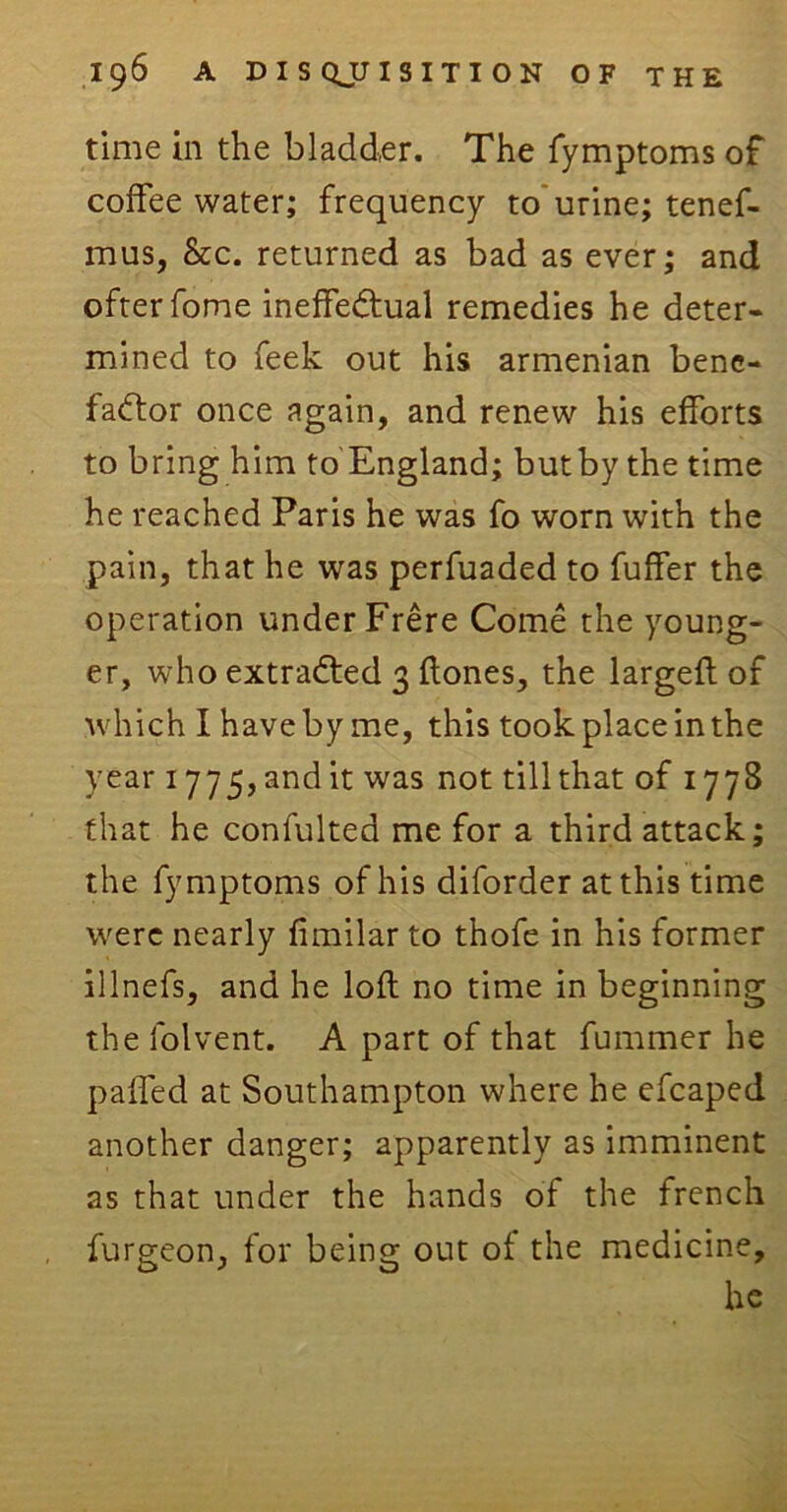 time in the bladder. The fymptoms of coffee water; frequency to urine; tenef- mus, &c. returned as bad as ever; and ofterfome ineffectual remedies he deter- mined to feek out his armenian bene- factor once again, and renew his efforts to bring him to England; but by the time he reached Paris he was fo worn with the pain, that he was perfuaded to fuffer the operation under Frere Come the young- er, who extracted 3 Hones, the largeft of which I have by me, this took place in the year 1775, and it was not till that of 1778 that he confulted me for a third attack; the fymptoms of his diforder at this time were nearly fimilar to thofe in his former illnefs, and he loft no time in beginning the folvent. A part of that fummer he palled at Southampton where he efcaped another danger; apparently as imminent as that under the hands of the french furgeon, for being out oi the medicine, he