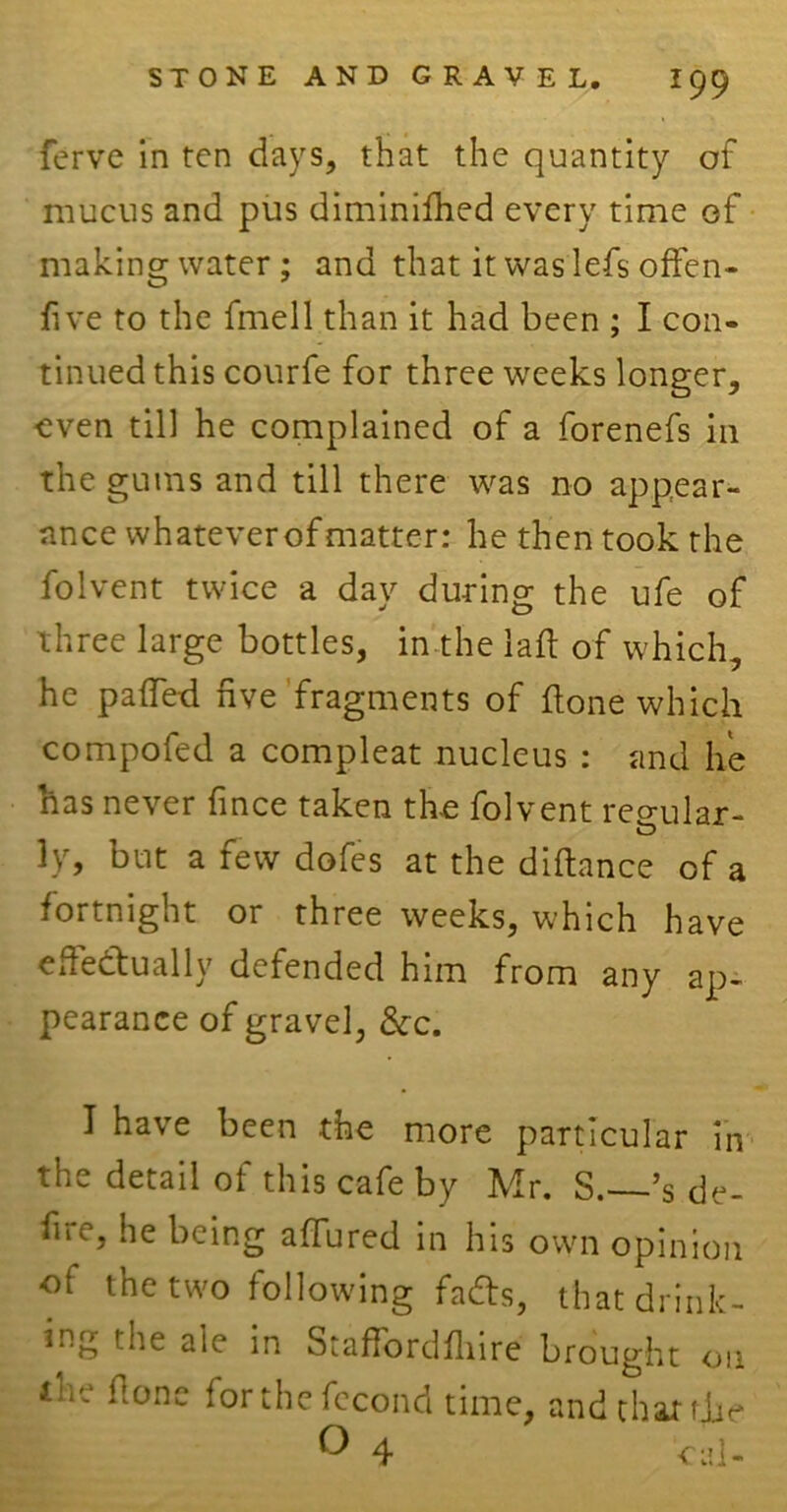 ferve in ten days, that the quantity of mucus and pus diminifhed every time of making water; and that it was lefs often- five to the fmell than it had been ; I con- tinued this courfe for three weeks longer, -even till he complained of a forenefs in the gums and till there was no appear- ance whatever of matter: he then took the folvent twice a day during the ufe of three large bottles, in the lafi of which, he palled five fragments of done which compofed a compleat nucleus : and lie has never fince taken the folvent reo-ular- ly, but a few dofes at the difiance of a fortnight or three weeks, which have effectually defended him from any ap- pearance of gravel, &c. I have been the more particular in the detail of this cafe by Mr. S.—’s de- fit e, he being allured in his own opinion of the two following fads, that drink- ing the aie in Staflordflnre brought on i!l- *'onc forthefecond time, and char die ° 4 cal-