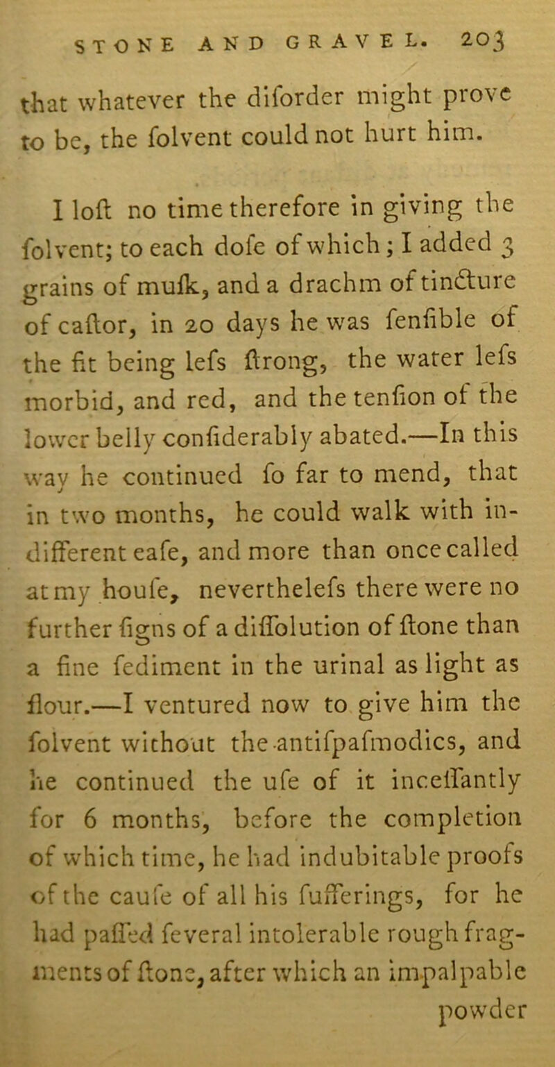 that whatever the diforder might prove to be, the folvent could not hurt him. I loft no time therefore in giving the folvent; to each dole of which; I added 3 grains of mulk, and a drachm oftin&ure of caftor, in 20 days he was fenfible of the fit being lefs ftrong, the water lefs morbid, and red, and the tenfion ol the lower belly confiderably abated.—In this way he continued fo far to mend, that in two months, he could walk with in- different eafe, and more than oncecalled at my houfe, neverthelefs there were no further {isms of a diffolution of ftone than O a fine fediment in the urinal as light as flour.—I ventured now to give him the folvent without theantifpafmodics, and he continued the ufe of it inceffantly for 6 months, before the completion of which time, he had indubitable proots of the caufe of all his fufferings, for he had paffed feveral intolerable rough frag- ments of ftone, after which an impalpable