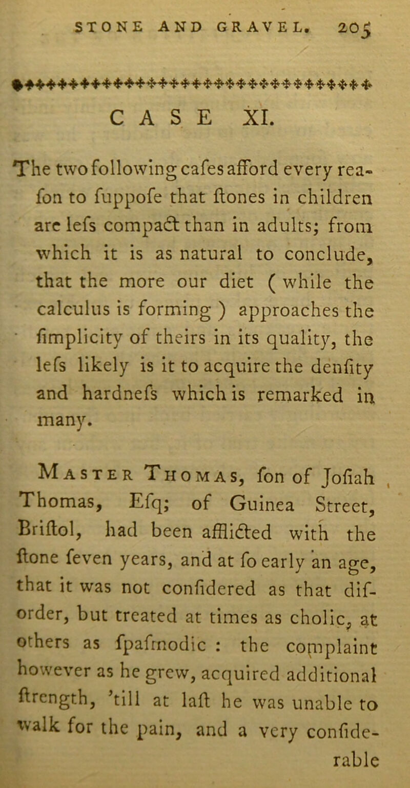 CASE XL The two following cafes afford every rea- fon to fuppofe that flones in children are lefs compact than in adults; from which it is as natural to conclude, that the more our diet ( while the calculus is forming ) approaches the fimplicity of theirs in its quality, the lefs likely is it to acquire the denfity and hardnefs which is remarked in many. Master Thomas, fon of Jofiah Thomas, Efq; of Guinea Street, Briflol, had been afflidled with the Hone feven years, and at fo early an age, that it was not confidered as that dis- order, but treated at times as cholic, at others as fpafrnodic : the complaint however as he grew, acquired additional ftrcngth, ’till at lad; he was unable to 'yalk for the pain, and a very confide- rable